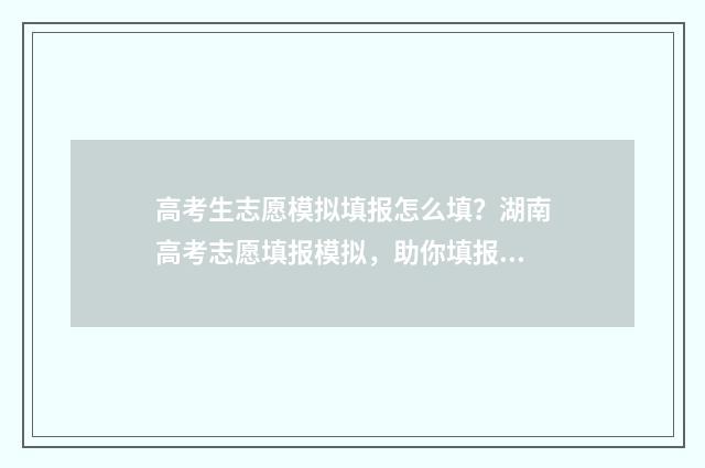 高考生志愿模拟填报怎么填？湖南高考志愿填报模拟，助你填报志愿无忧！ 高考志愿模拟有什么用