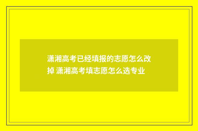 潇湘高考已经填报的志愿怎么改掉 潇湘高考填志愿怎么选专业