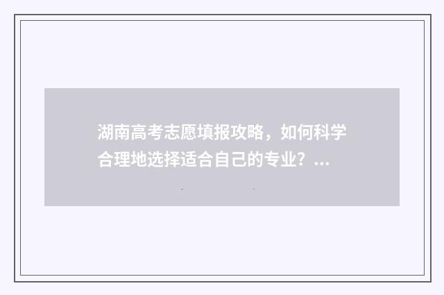 湖南高考志愿填报攻略，如何科学合理地选择适合自己的专业？ 湖南高考志愿填报网址