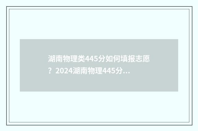 湖南物理类445分如何填报志愿？2024湖南物理445分能上哪些大学 2021湖南物理类587分