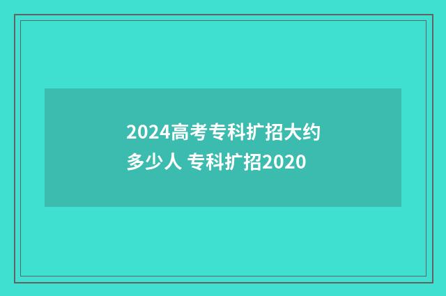 2024高考专科扩招大约多少人 专科扩招2020
