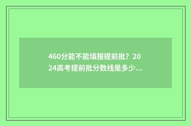 460分能不能填报提前批？2024高考提前批分数线是多少？ 分数460分能报哪个学校