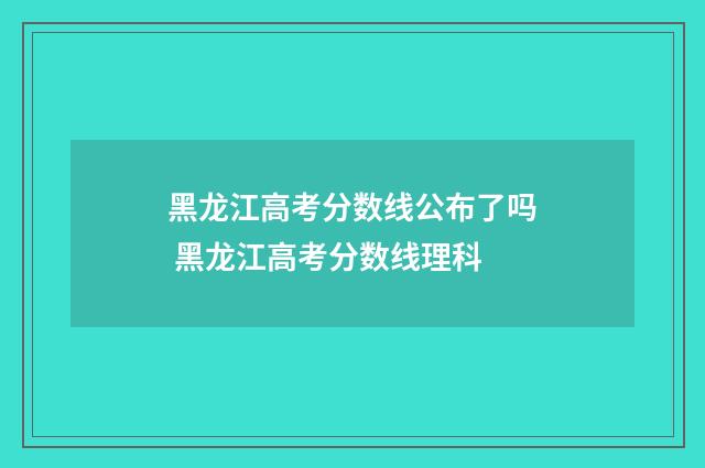 黑龙江高考分数线公布了吗 黑龙江高考分数线理科