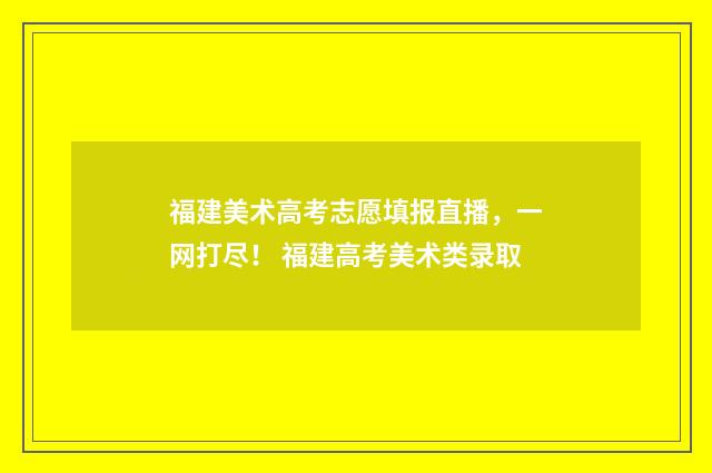 福建美术高考志愿填报直播，一网打尽！ 福建高考美术类录取