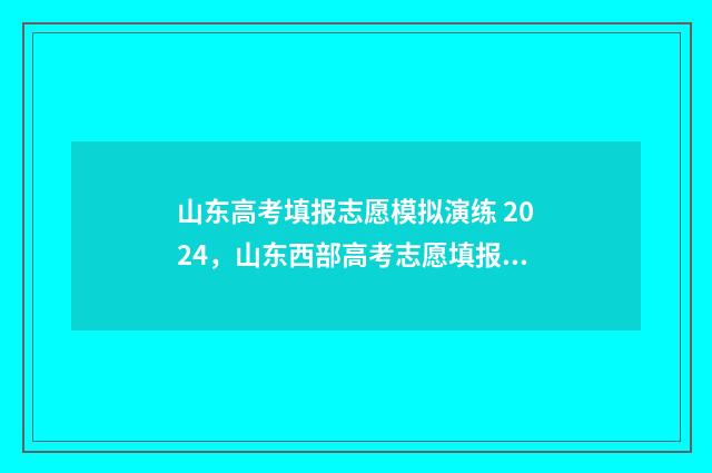 山东高考填报志愿模拟演练 2024，山东西部高考志愿填报模拟演练 山东高考填报志愿的方法与步骤