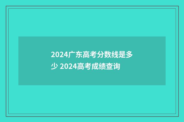 2024广东高考分数线是多少 2024高考成绩查询