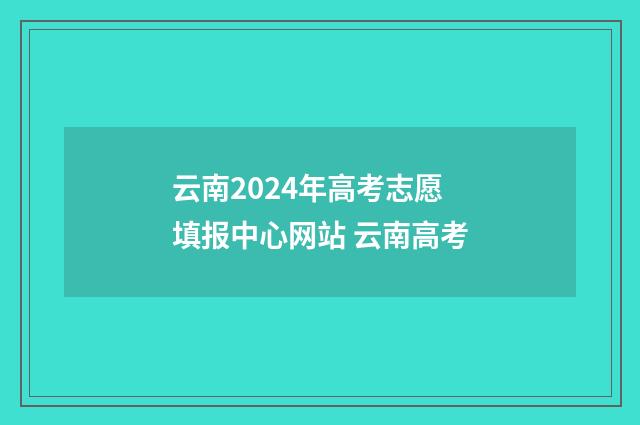 云南2024年高考志愿填报中心网站 云南高考