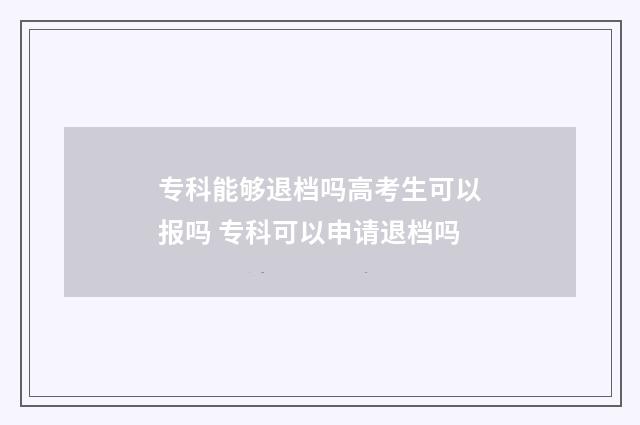 专科能够退档吗高考生可以报吗 专科可以申请退档吗