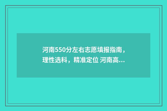 河南550分左右志愿填报指南，理性选科，精准定位 河南高考分数550可以上什么学校