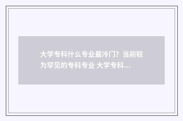 大学专科什么专业最冷门？当前较为罕见的专科专业 大学专科什么专业好就业前景好男生
