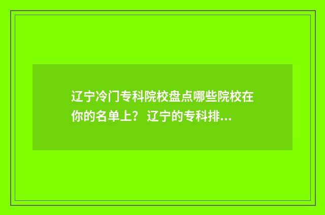 辽宁冷门专科院校盘点哪些院校在你的名单上？ 辽宁的专科排名