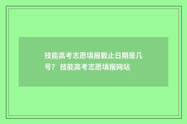 技能高考志愿填报截止日期是几号？ 技能高考志愿填报网站