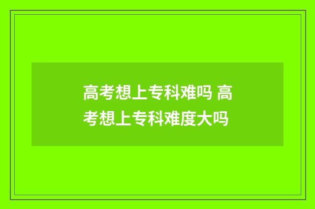 高考想上专科难吗 高考想上专科难度大吗