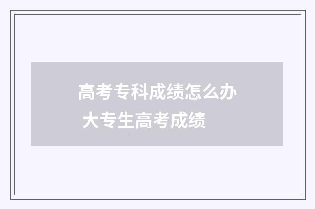 高考专科成绩怎么办 大专生高考成绩