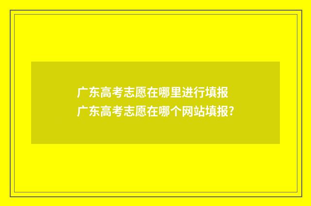 广东高考志愿在哪里进行填报 广东高考志愿在哪个网站填报?
