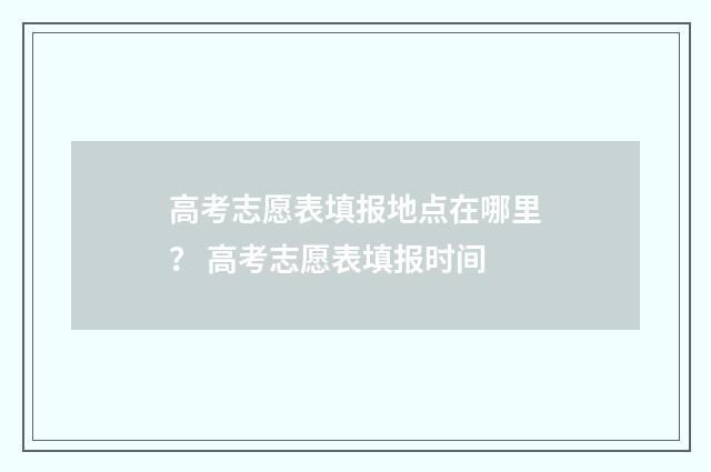 高考志愿表填报地点在哪里？ 高考志愿表填报时间