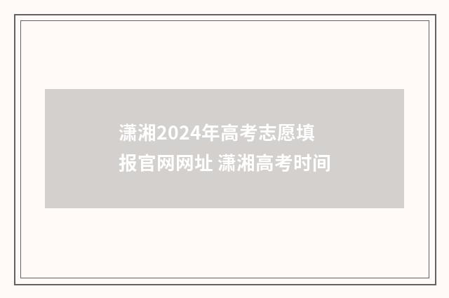 潇湘2024年高考志愿填报官网网址 潇湘高考时间