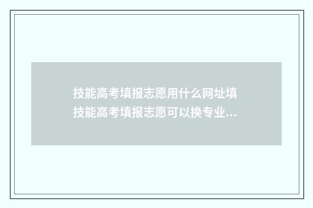 技能高考填报志愿用什么网址填 技能高考填报志愿可以换专业填吗