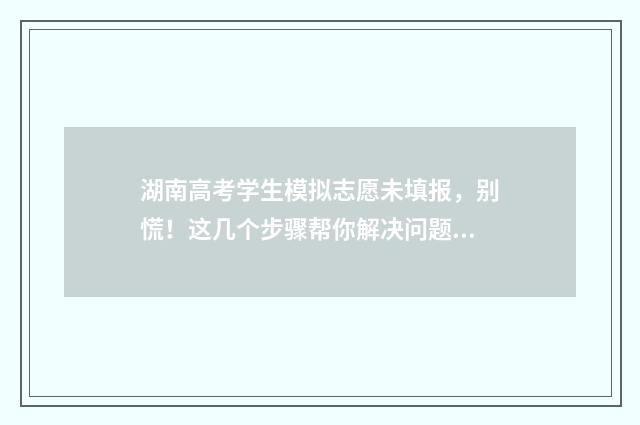 湖南高考学生模拟志愿未填报，别慌！这几个步骤帮你解决问题 湖南高考模拟填报系统2021网址