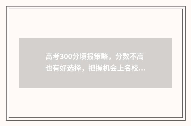 高考300分填报策略，分数不高也有好选择，把握机会上名校！ 高考300分是什么