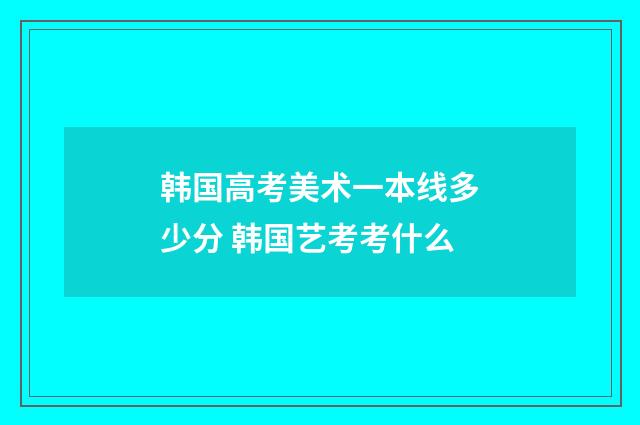 韩国高考美术一本线多少分 韩国艺考考什么