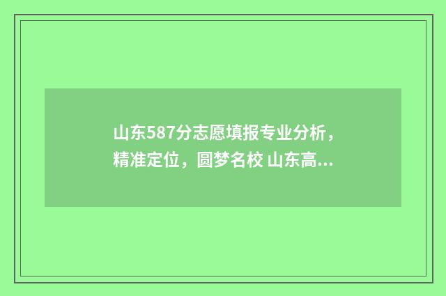 山东587分志愿填报专业分析，精准定位，圆梦名校 山东高考587分什么水平