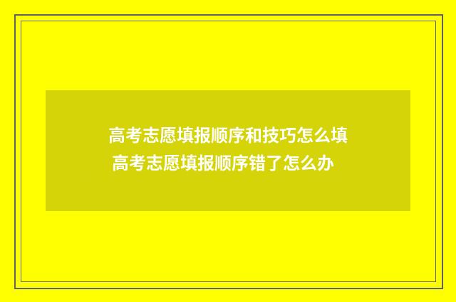 高考志愿填报顺序和技巧怎么填 高考志愿填报顺序错了怎么办