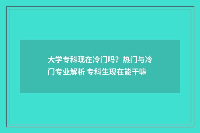 大学专科现在冷门吗？热门与冷门专业解析 专科生现在能干嘛