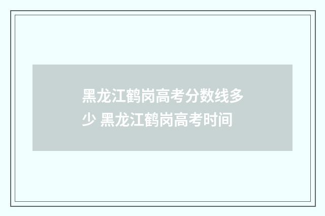 黑龙江鹤岗高考分数线多少 黑龙江鹤岗高考时间