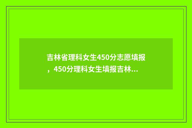 吉林省理科女生450分志愿填报，450分理科女生填报吉林省志愿 吉林省理科女生超本科线100分