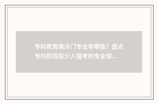 专科教育类冷门专业有哪些？盘点专科阶段较少人报考的专业领域 专科教育类学校