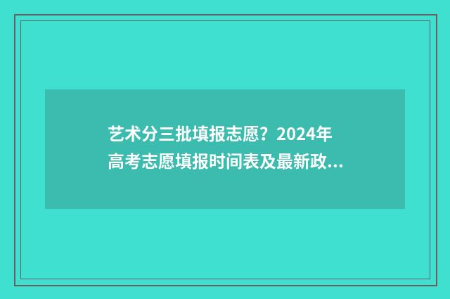艺术分三批填报志愿？2024年高考志愿填报时间表及最新政策详解 录取艺术类分三小批