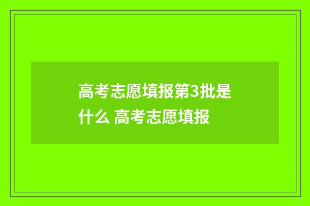 高考志愿填报第3批是什么 高考志愿填报