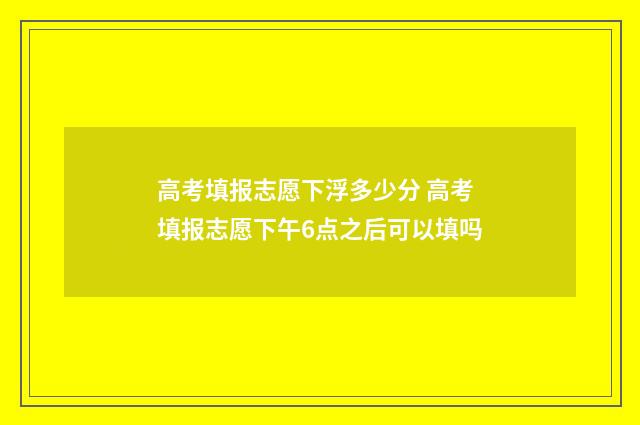 高考填报志愿下浮多少分 高考填报志愿下午6点之后可以填吗