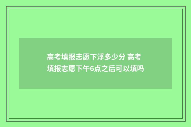 高考填报志愿下浮多少分 高考填报志愿下午6点之后可以填吗