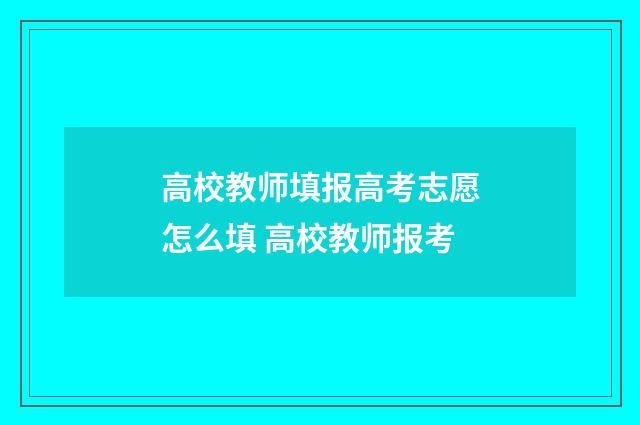高校教师填报高考志愿怎么填 高校教师报考