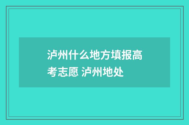 泸州什么地方填报高考志愿 泸州地处
