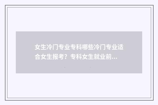 女生冷门专业专科哪些冷门专业适合女生报考？专科女生就业前景分析 冷门专业女生毕业找工作