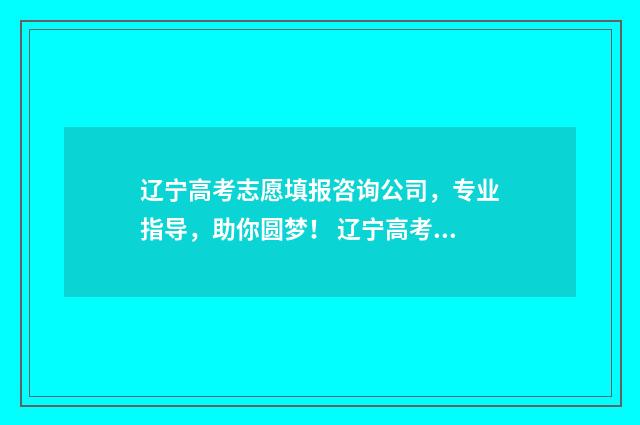 辽宁高考志愿填报咨询公司，专业指导，助你圆梦！ 辽宁高考志愿填报表格