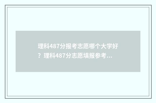 理科487分报考志愿哪个大学好？理科487分志愿填报参考指南 理科487分可报学校