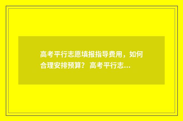 高考平行志愿填报指导费用，如何合理安排预算？ 高考平行志愿填报学校顺序怎么排