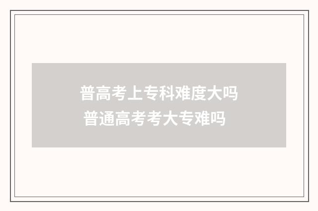 普高考上专科难度大吗 普通高考考大专难吗