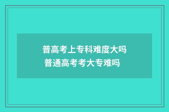 普高考上专科难度大吗 普通高考考大专难吗