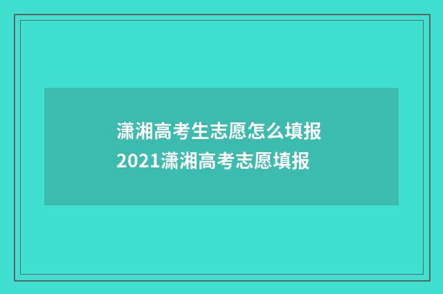 潇湘高考生志愿怎么填报 2021潇湘高考志愿填报