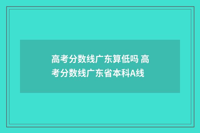 高考分数线广东算低吗 高考分数线广东省本科A线