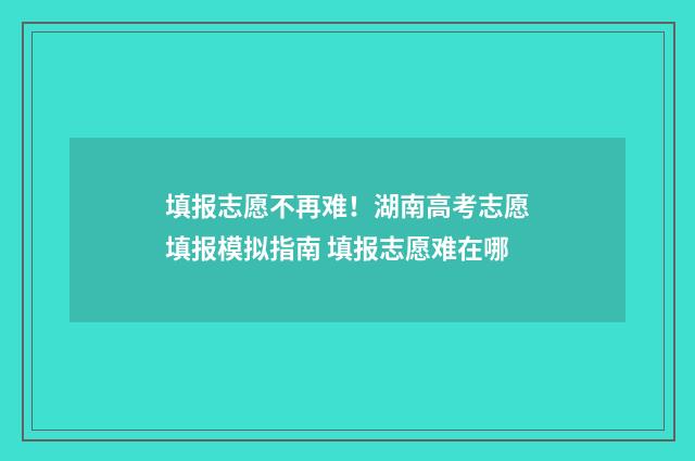 填报志愿不再难！湖南高考志愿填报模拟指南 填报志愿难在哪
