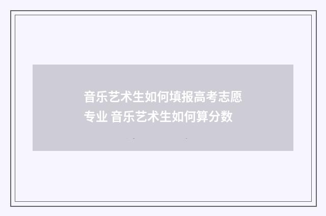 音乐艺术生如何填报高考志愿专业 音乐艺术生如何算分数
