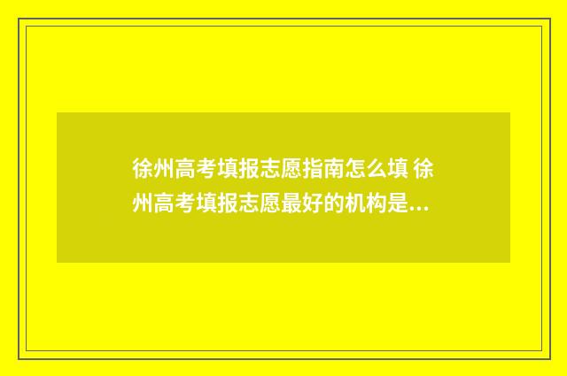 徐州高考填报志愿指南怎么填 徐州高考填报志愿最好的机构是哪一家