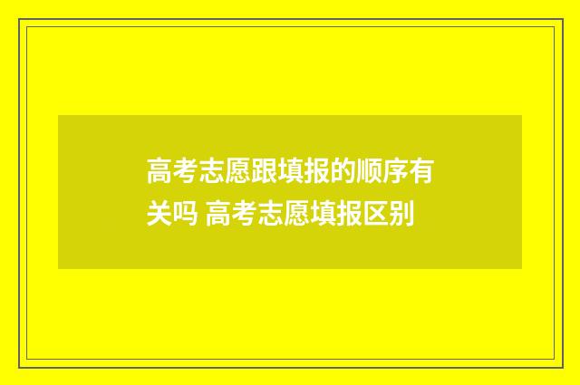 高考志愿跟填报的顺序有关吗 高考志愿填报区别