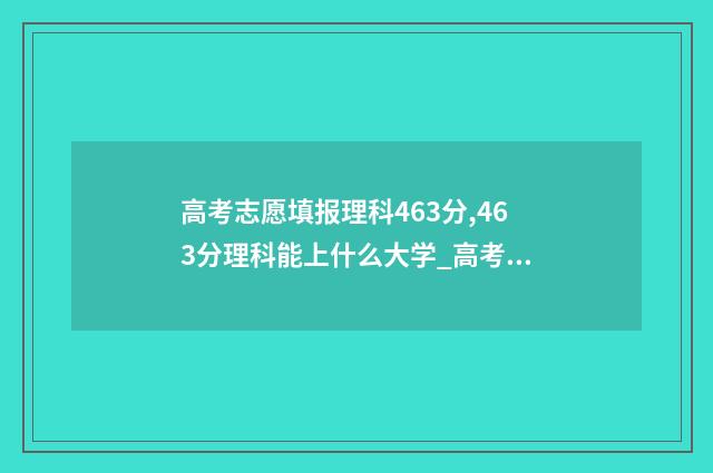 高考志愿填报理科463分,463分理科能上什么大学_高考志愿填报 高考志愿填报理科生可以报文科专业吗